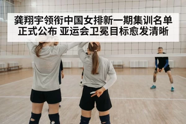 龚翔宇领衔中国女排新一期集训名单正式公布 亚运会卫冕目标愈发清晰