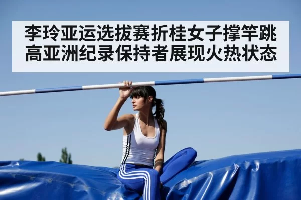 李玲亚运选拔赛折桂女子撑竿跳高亚洲纪录保持者展现火热状态