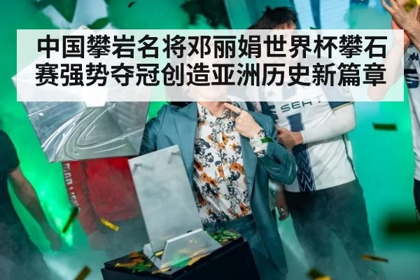 中国攀岩名将邓丽娟世界杯攀石赛强势夺冠创造亚洲历史新篇章